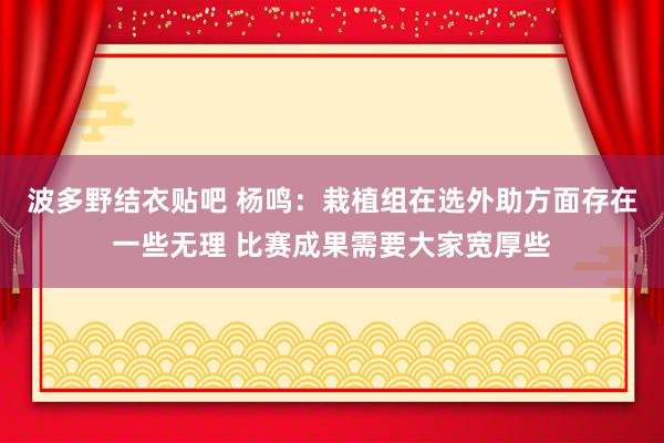 波多野结衣贴吧 杨鸣：栽植组在选外助方面存在一些无理 比赛成果需要大家宽厚些