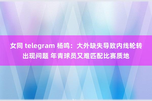 女同 telegram 杨鸣：大外缺失导致内线轮转出现问题 年青球员又难匹配比赛质地