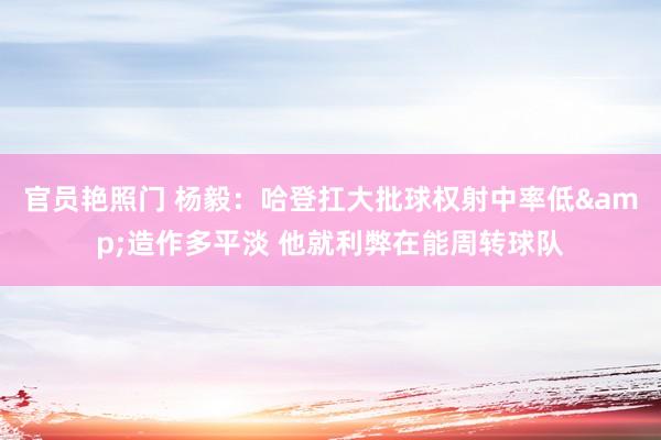 官员艳照门 杨毅：哈登扛大批球权射中率低&造作多平淡 他就利弊在能周转球队