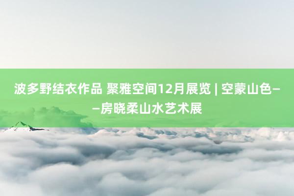 波多野结衣作品 聚雅空间12月展览 | 空蒙山色——房晓柔山水艺术展