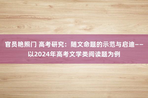 官员艳照门 高考研究：随文命题的示范与启迪——以2024年高考文学类阅读题为例