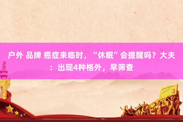 户外 品牌 癌症来临时，“休眠”会提醒吗？大夫：出现4种格外，早筛查