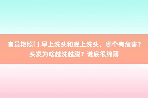 官员艳照门 早上洗头和晚上洗头，哪个有危害？头发为啥越洗越脱？谜底很绵薄