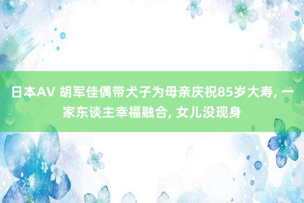 日本AV 胡军佳偶带犬子为母亲庆祝85岁大寿, 一家东谈主幸福融合, 女儿没现身