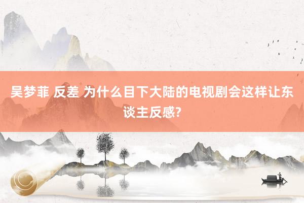 吴梦菲 反差 为什么目下大陆的电视剧会这样让东谈主反感?