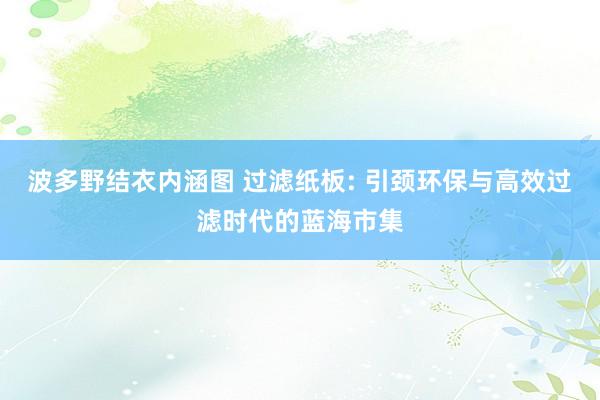 波多野结衣内涵图 过滤纸板: 引颈环保与高效过滤时代的蓝海市集