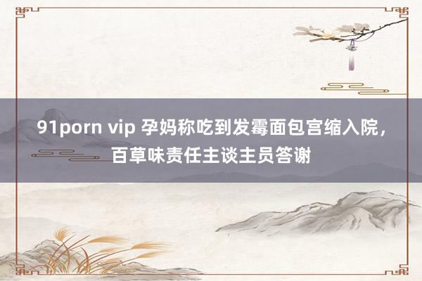 91porn vip 孕妈称吃到发霉面包宫缩入院，百草味责任主谈主员答谢