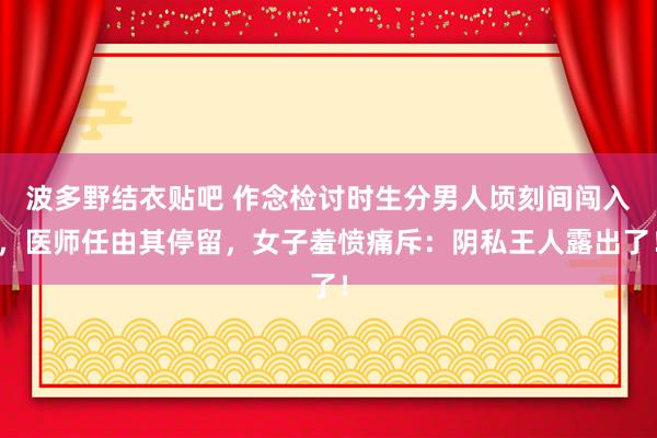 波多野结衣贴吧 作念检讨时生分男人顷刻间闯入，医师任由其停留，女子羞愤痛斥：阴私王人露出了！