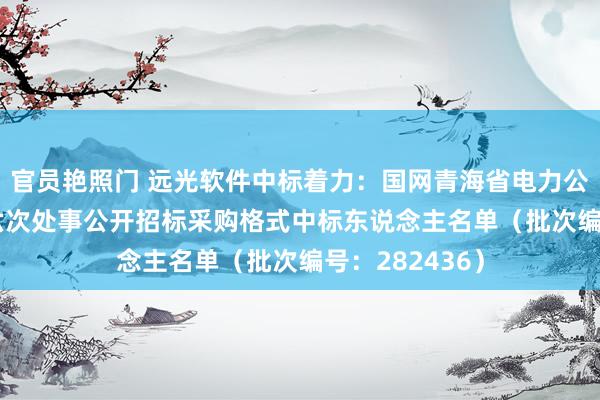 官员艳照门 远光软件中标着力：国网青海省电力公司2024年第六次处事公开招标采购格式中标东说念主名单（批次编号：282436）