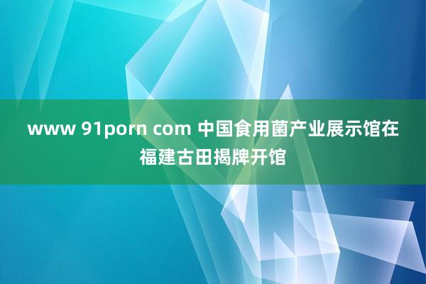 www 91porn com 中国食用菌产业展示馆在福建古田揭牌开馆