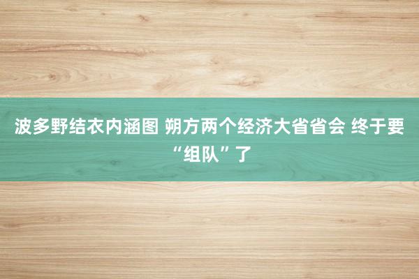 波多野结衣内涵图 朔方两个经济大省省会 终于要“组队”了