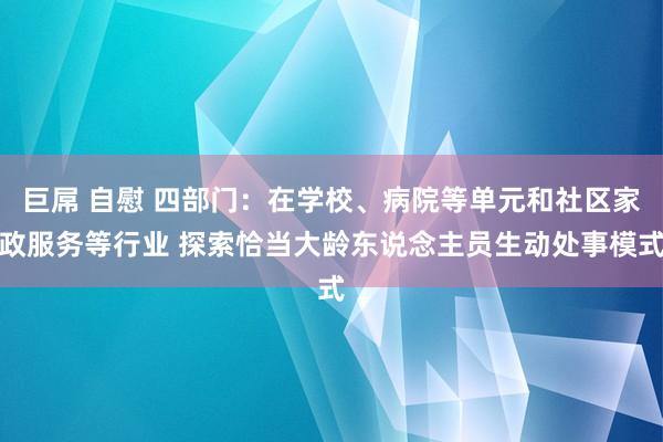 巨屌 自慰 四部门：在学校、病院等单元和社区家政服务等行业 探索恰当大龄东说念主员生动处事模式