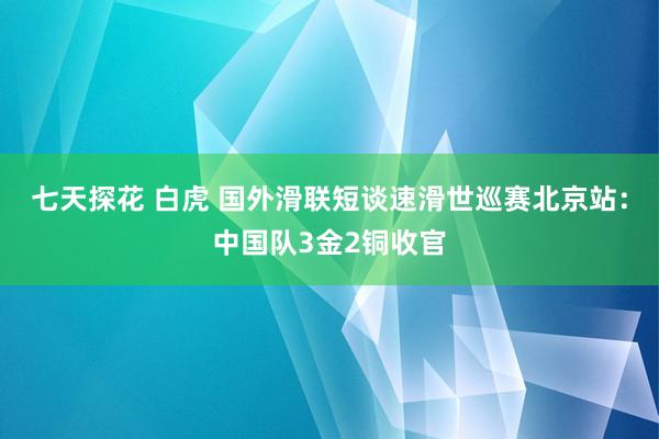 七天探花 白虎 国外滑联短谈速滑世巡赛北京站：中国队3金2铜收官