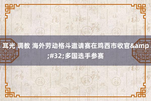 耳光 调教 海外劳动格斗邀请赛在鸡西市收官&#32;多国选手参赛