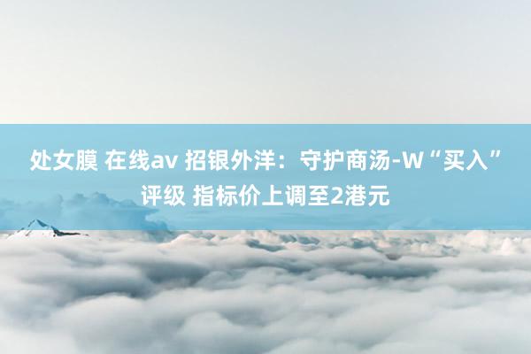 处女膜 在线av 招银外洋：守护商汤-W“买入”评级 指标价上调至2港元