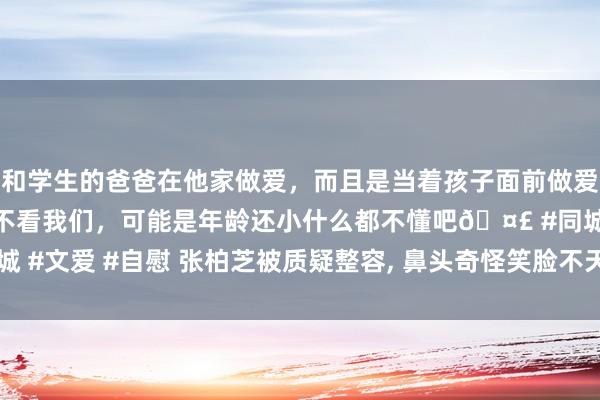 和学生的爸爸在他家做爱，而且是当着孩子面前做爱，太刺激了，孩子完全不看我们，可能是年龄还小什么都不懂吧🤣 #同城 #文爱 #自慰 张柏芝被质疑整容, 鼻头奇怪笑脸不天然, 网友直呼认不出来