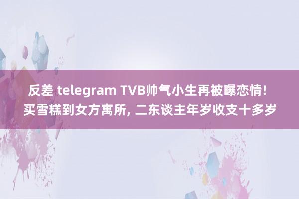 反差 telegram TVB帅气小生再被曝恋情! 买雪糕到女方寓所, 二东谈主年岁收支十多岁