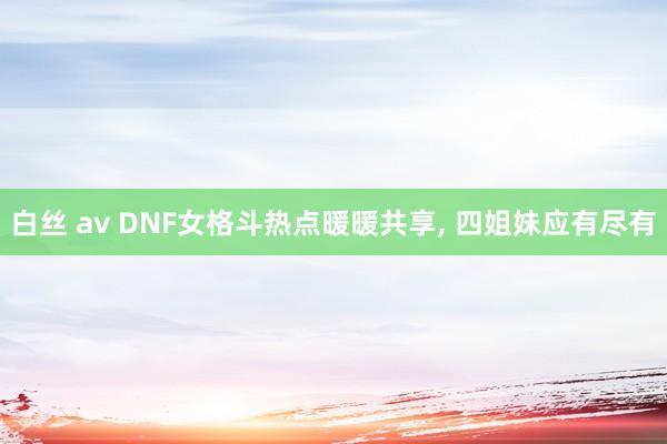 白丝 av DNF女格斗热点暖暖共享, 四姐妹应有尽有