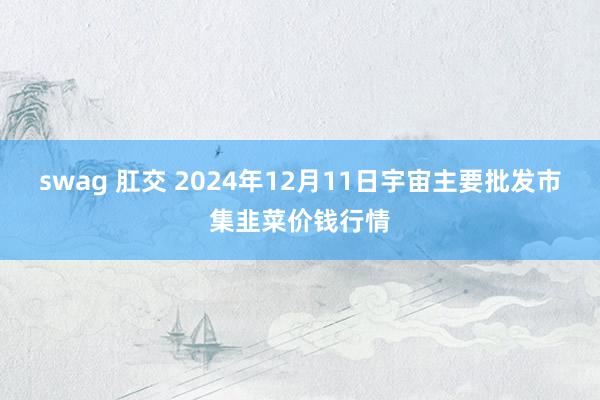 swag 肛交 2024年12月11日宇宙主要批发市集韭菜价钱行情