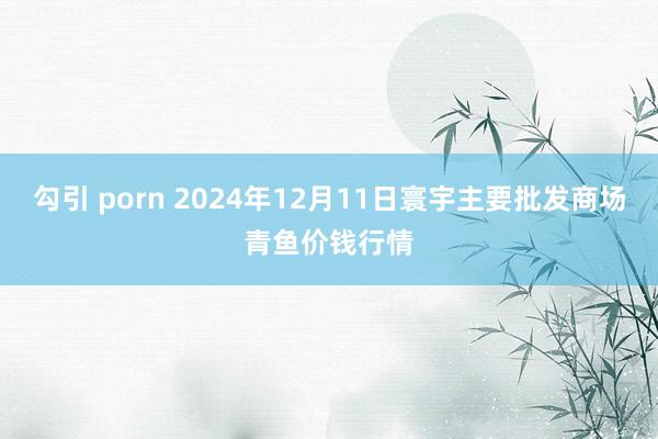 勾引 porn 2024年12月11日寰宇主要批发商场青鱼价钱行情