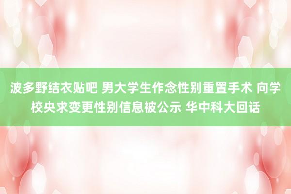 波多野结衣贴吧 男大学生作念性别重置手术 向学校央求变更性别信息被公示 华中科大回话