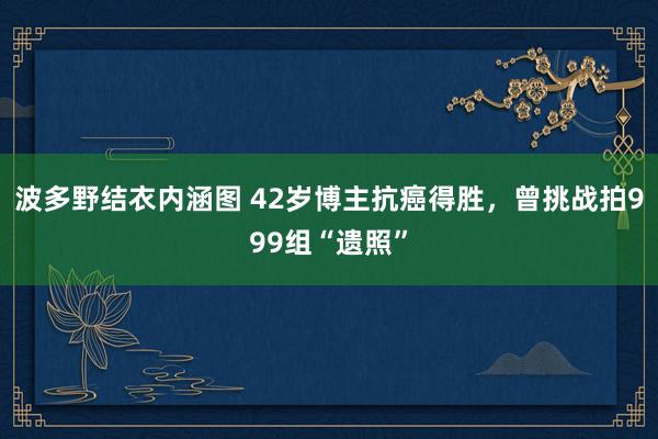 波多野结衣内涵图 42岁博主抗癌得胜，曾挑战拍999组“遗照”