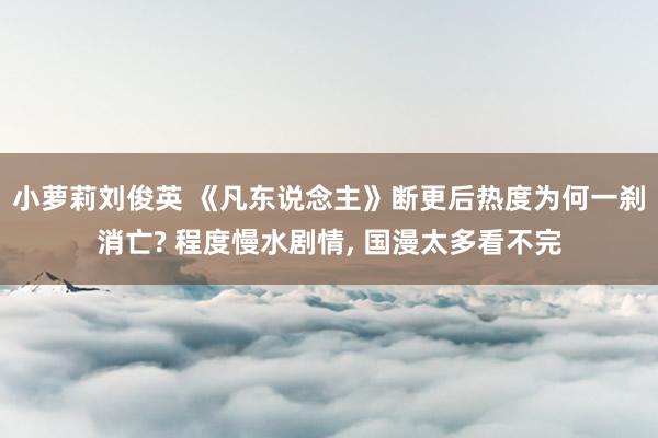 小萝莉刘俊英 《凡东说念主》断更后热度为何一刹消亡? 程度慢水剧情, 国漫太多看不完