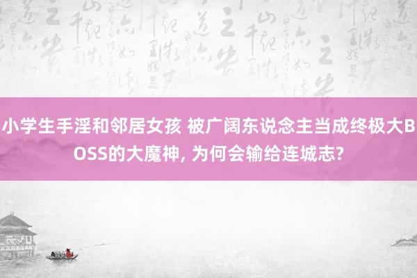 小学生手淫和邻居女孩 被广阔东说念主当成终极大BOSS的大魔神, 为何会输给连城志?