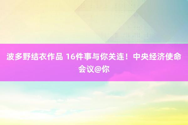 波多野结衣作品 16件事与你关连！中央经济使命会议@你