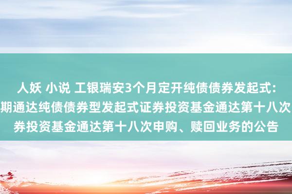 人妖 小说 工银瑞安3个月定开纯债债券发起式: 工银瑞信瑞安3个月依期通达纯债债券型发起式证券投资基金通达第十八次申购、赎回业务的公告