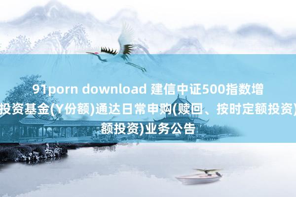 91porn download 建信中证500指数增强型证券投资基金(Y份额)通达日常申购(赎回、按时定额投资)业务公告