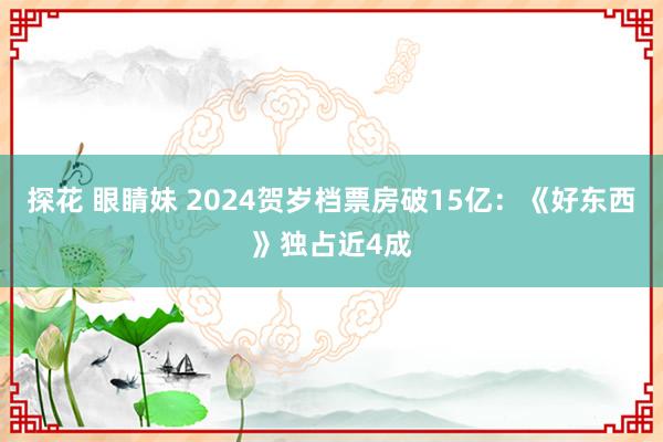 探花 眼睛妹 2024贺岁档票房破15亿：《好东西》独占近4成