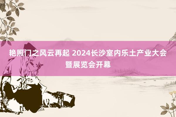 艳照门之风云再起 2024长沙室内乐土产业大会暨展览会开幕