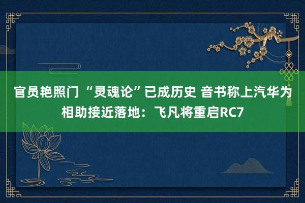 官员艳照门 “灵魂论”已成历史 音书称上汽华为相助接近落地：飞凡将重启RC7