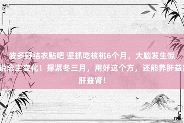 波多野结衣贴吧 坚抓吃核桃6个月，大脑发生惊东说念主变化！攥紧冬三月，用好这个方，还能养肝益肾！