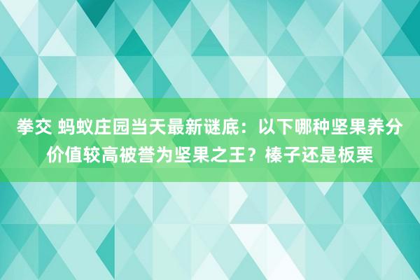 拳交 蚂蚁庄园当天最新谜底：以下哪种坚果养分价值较高被誉为坚果之王？榛子还是板栗