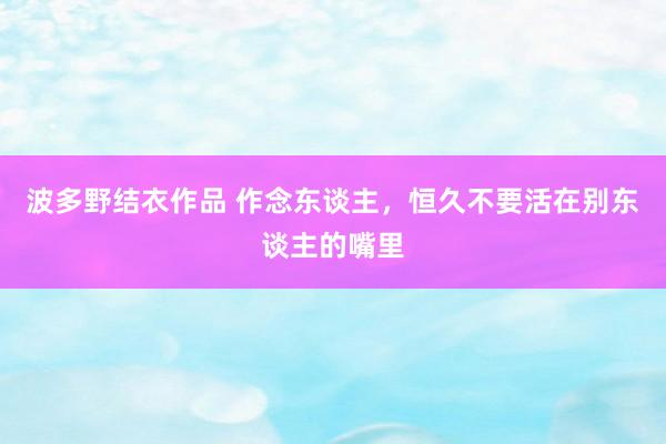 波多野结衣作品 作念东谈主，恒久不要活在别东谈主的嘴里