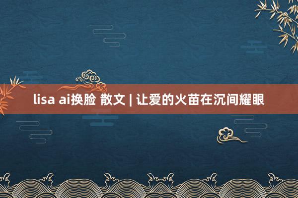 lisa ai换脸 散文 | 让爱的火苗在沉间耀眼