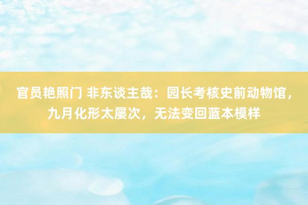 官员艳照门 非东谈主哉：园长考核史前动物馆，九月化形太屡次，无法变回蓝本模样