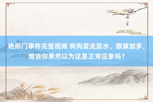 艳照门事件完整视频 狗狗爱流涎水、眼屎加多，难谈你果然以为这是正常征象吗？