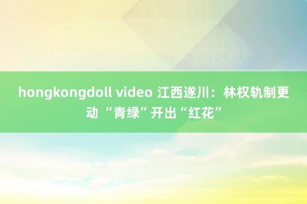 hongkongdoll video 江西遂川：林权轨制更动 “青绿”开出“红花”