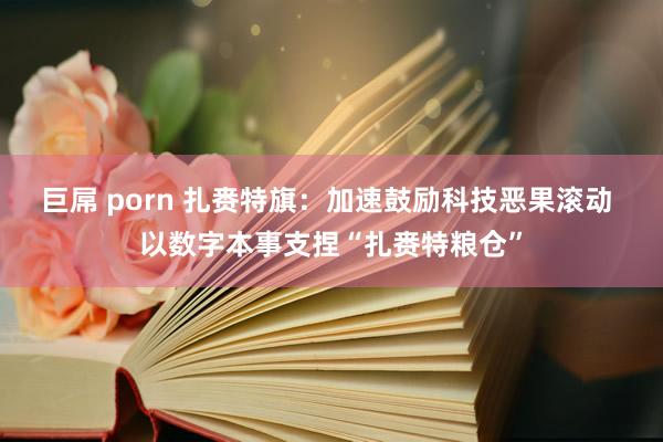 巨屌 porn 扎赉特旗：加速鼓励科技恶果滚动 以数字本事支捏“扎赉特粮仓”