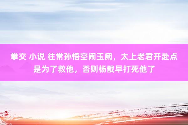 拳交 小说 往常孙悟空闹玉阙，太上老君开赴点是为了救他，否则杨戬早打死他了