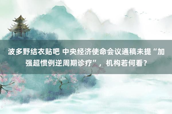 波多野结衣贴吧 中央经济使命会议通稿未提“加强超惯例逆周期诊疗”，机构若何看？