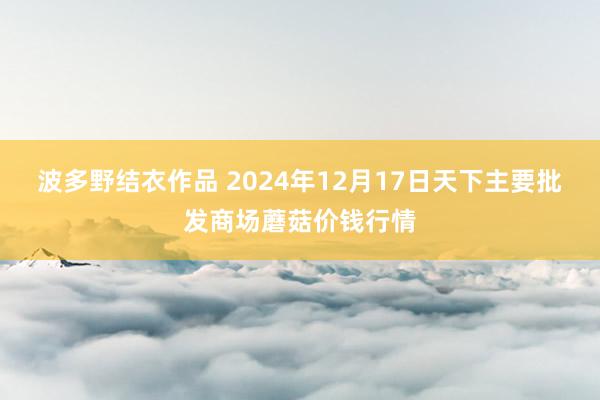 波多野结衣作品 2024年12月17日天下主要批发商场蘑菇价钱行情