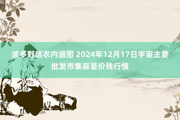 波多野结衣内涵图 2024年12月17日宇宙主要批发市集蒜薹价钱行情