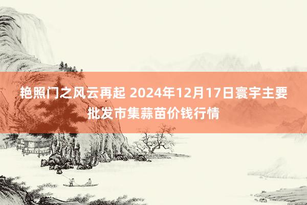 艳照门之风云再起 2024年12月17日寰宇主要批发市集蒜苗价钱行情