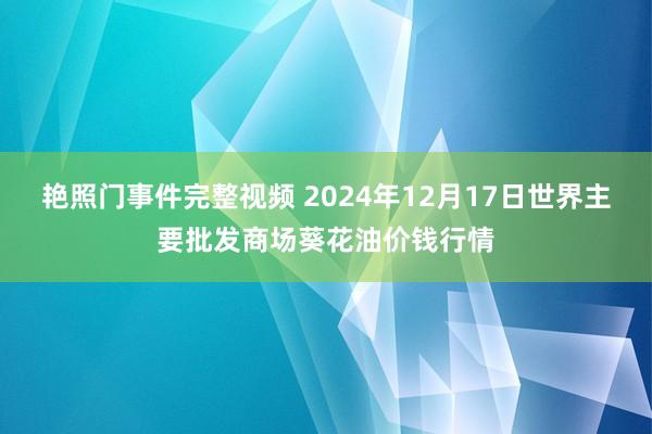 艳照门事件完整视频 2024年12月17日世界主要批发商场葵花油价钱行情