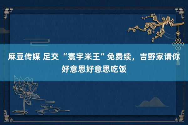 麻豆传媒 足交 “寰宇米王”免费续，吉野家请你好意思好意思吃饭