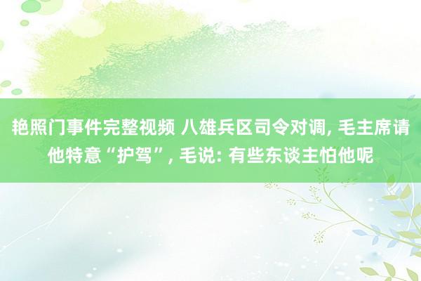 艳照门事件完整视频 八雄兵区司令对调, 毛主席请他特意“护驾”, 毛说: 有些东谈主怕他呢